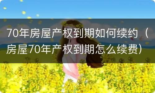 70年房屋产权到期如何续约（房屋70年产权到期怎么续费）
