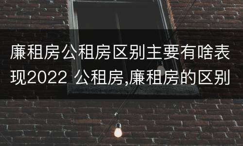 廉租房公租房区别主要有啥表现2022 公租房,廉租房的区别