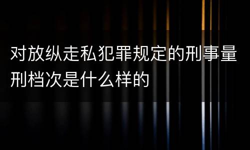 对放纵走私犯罪规定的刑事量刑档次是什么样的