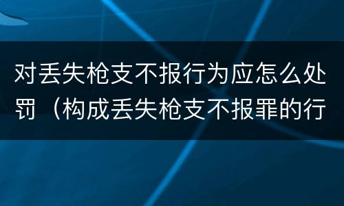 对丢失枪支不报行为应怎么处罚（构成丢失枪支不报罪的行为）
