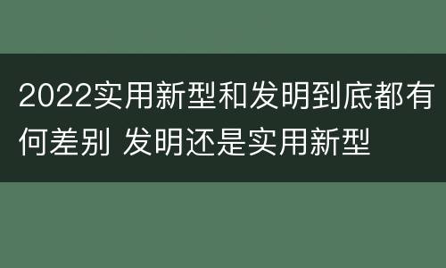 2022实用新型和发明到底都有何差别 发明还是实用新型
