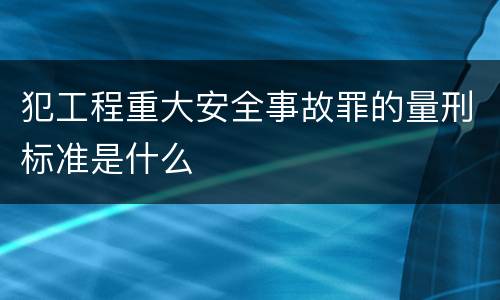 犯工程重大安全事故罪的量刑标准是什么