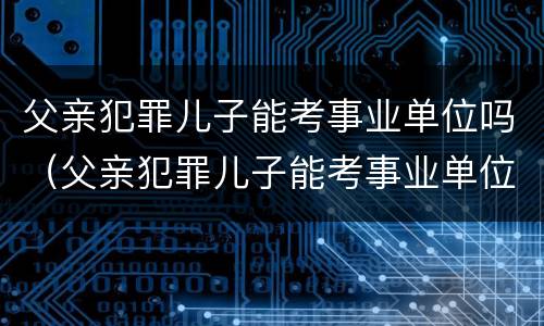 父亲犯罪儿子能考事业单位吗（父亲犯罪儿子能考事业单位吗有影响吗）