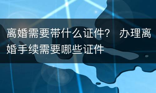 离婚需要带什么证件？ 办理离婚手续需要哪些证件