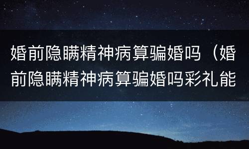 婚前隐瞒精神病算骗婚吗（婚前隐瞒精神病算骗婚吗彩礼能退吗）