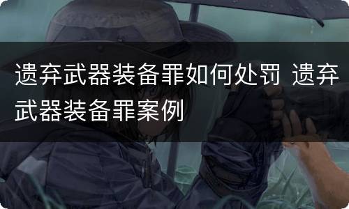 遗弃武器装备罪如何处罚 遗弃武器装备罪案例