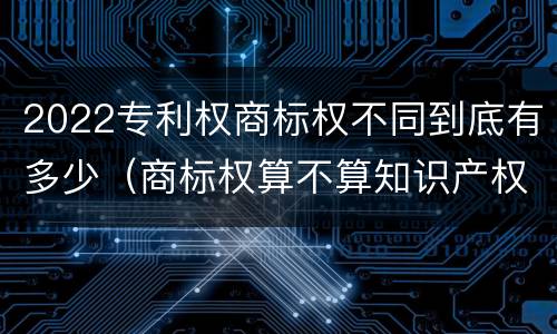 2022专利权商标权不同到底有多少（商标权算不算知识产权）
