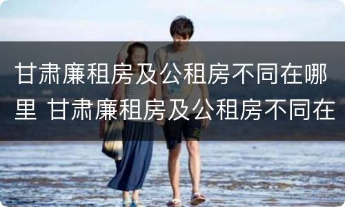 甘肃廉租房及公租房不同在哪里 甘肃廉租房及公租房不同在哪里可以申请