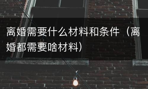 离婚需要什么材料和条件（离婚都需要啥材料）