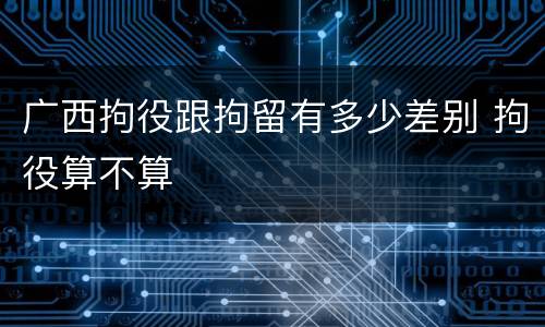 广西拘役跟拘留有多少差别 拘役算不算
