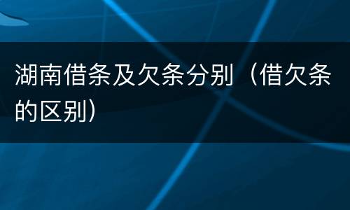湖南借条及欠条分别（借欠条的区别）