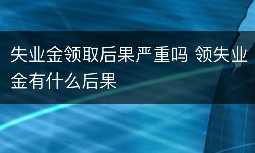 失业金领取后果严重吗 领失业金有什么后果