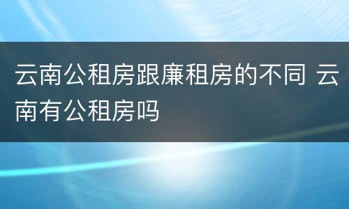 云南公租房跟廉租房的不同 云南有公租房吗