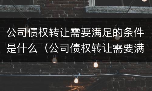 公司债权转让需要满足的条件是什么（公司债权转让需要满足的条件是什么呢）