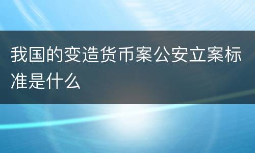 我国的变造货币案公安立案标准是什么