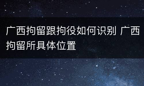 广西拘留跟拘役如何识别 广西拘留所具体位置