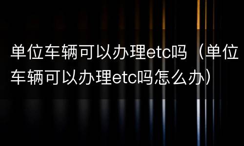 单位车辆可以办理etc吗（单位车辆可以办理etc吗怎么办）