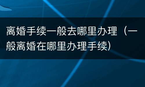 离婚手续一般去哪里办理（一般离婚在哪里办理手续）