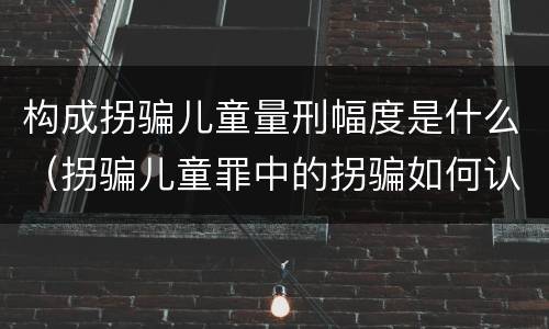 构成拐骗儿童量刑幅度是什么（拐骗儿童罪中的拐骗如何认定）