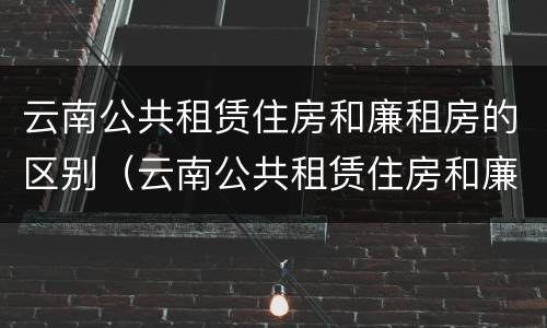 云南公共租赁住房和廉租房的区别（云南公共租赁住房和廉租房的区别是什么）