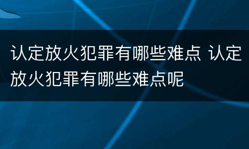 认定放火犯罪有哪些难点 认定放火犯罪有哪些难点呢