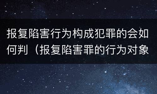 报复陷害行为构成犯罪的会如何判（报复陷害罪的行为对象包括哪些人?）
