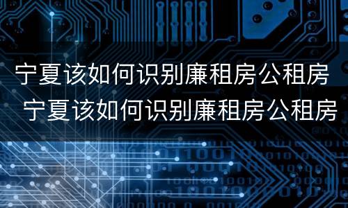 宁夏该如何识别廉租房公租房 宁夏该如何识别廉租房公租房名单