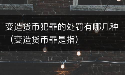 变造货币犯罪的处罚有哪几种（变造货币罪是指）