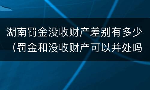 湖南罚金没收财产差别有多少（罚金和没收财产可以并处吗）