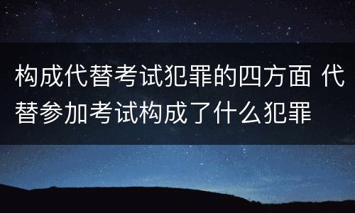构成代替考试犯罪的四方面 代替参加考试构成了什么犯罪