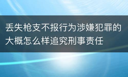 丢失枪支不报行为涉嫌犯罪的大概怎么样追究刑事责任