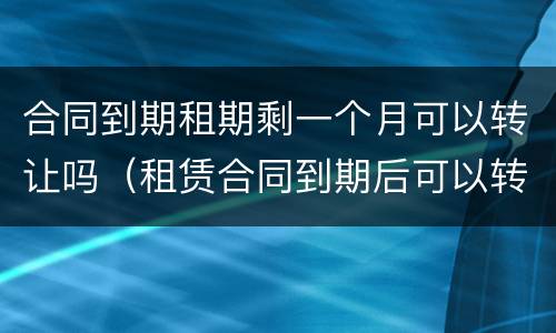 合同到期租期剩一个月可以转让吗（租赁合同到期后可以转租吗）