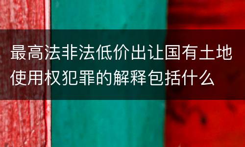 最高法非法低价出让国有土地使用权犯罪的解释包括什么