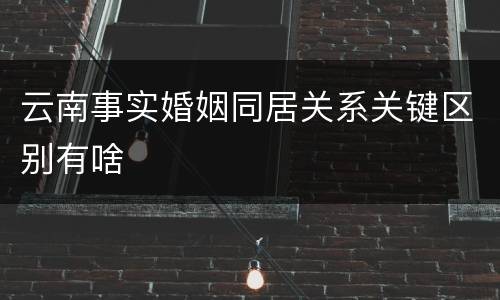 云南事实婚姻同居关系关键区别有啥