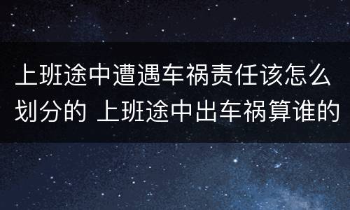 上班途中遭遇车祸责任该怎么划分的 上班途中出车祸算谁的责任