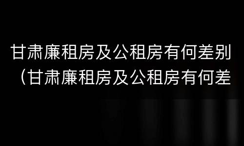 甘肃廉租房及公租房有何差别（甘肃廉租房及公租房有何差别呢）