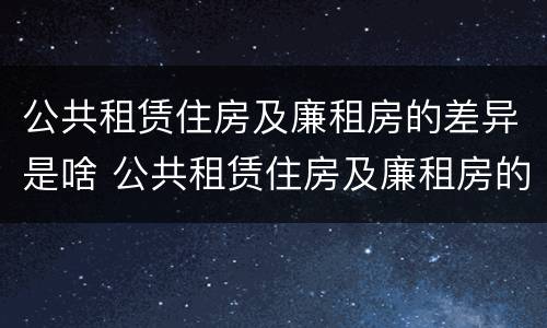 公共租赁住房及廉租房的差异是啥 公共租赁住房及廉租房的差异是啥呢