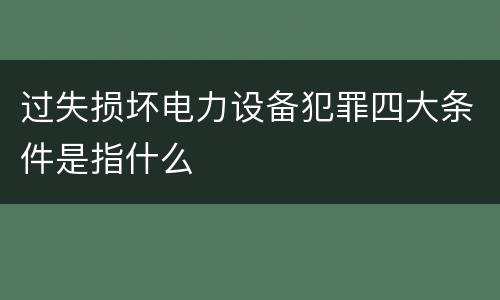 过失损坏电力设备犯罪四大条件是指什么