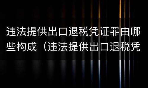 违法提供出口退税凭证罪由哪些构成（违法提供出口退税凭证罪由哪些构成）