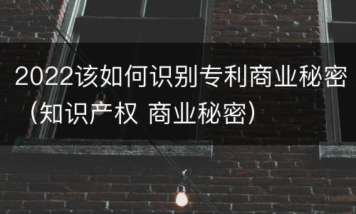 2022该如何识别专利商业秘密（知识产权 商业秘密）