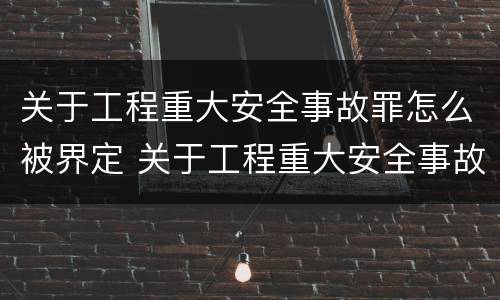 关于工程重大安全事故罪怎么被界定 关于工程重大安全事故罪怎么被界定的