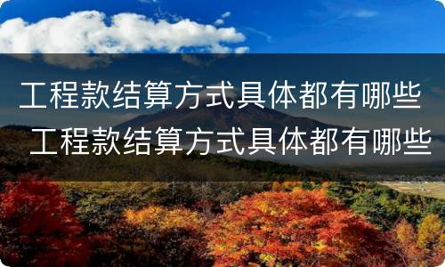 工程款结算方式具体都有哪些 工程款结算方式具体都有哪些类型