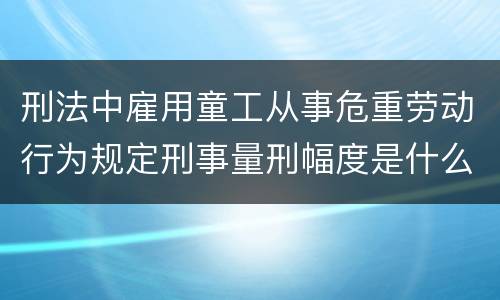 刑法中雇用童工从事危重劳动行为规定刑事量刑幅度是什么