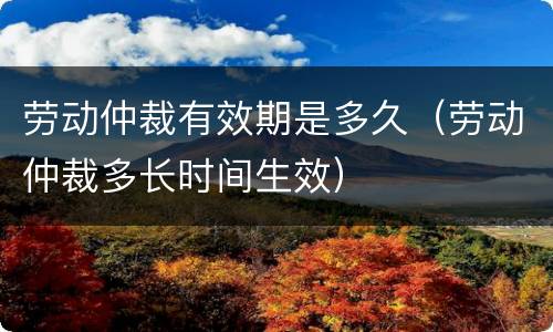 劳动仲裁有效期是多久（劳动仲裁多长时间生效）
