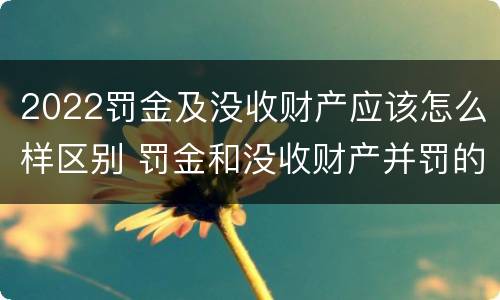 2022罚金及没收财产应该怎么样区别 罚金和没收财产并罚的执行顺序
