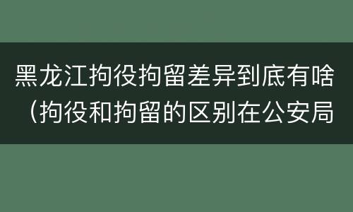 黑龙江拘役拘留差异到底有啥（拘役和拘留的区别在公安局）