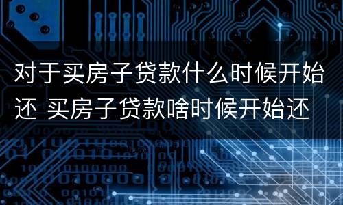 对于买房子贷款什么时候开始还 买房子贷款啥时候开始还