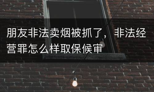 朋友非法卖烟被抓了，非法经营罪怎么样取保候审