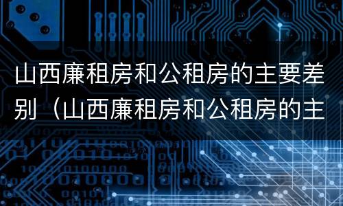 山西廉租房和公租房的主要差别（山西廉租房和公租房的主要差别是什么）
