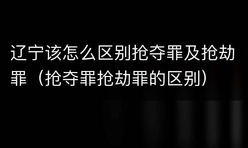 辽宁该怎么区别抢夺罪及抢劫罪（抢夺罪抢劫罪的区别）